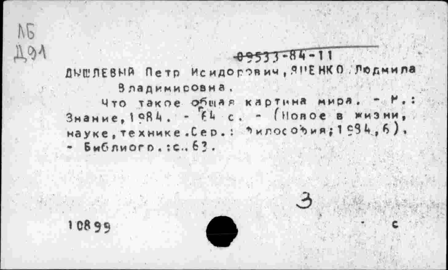 ﻿Д9>Л
^5553^81?-11
ДМП!ЛЕ8МЙ Петр Ис и до роя ич , Я 1'Е НК 0 . Ле дми ла Владимировна.
Что такое общая картина миря, - И,: Знание,1С8^. - 7*» с. - (новое в жизни, науке,технике.Сер.: *> и л ос о'т> и я ; 1 £3 ** , 6 ) .
- Библиого . :с.. 6? .
1 08 9$